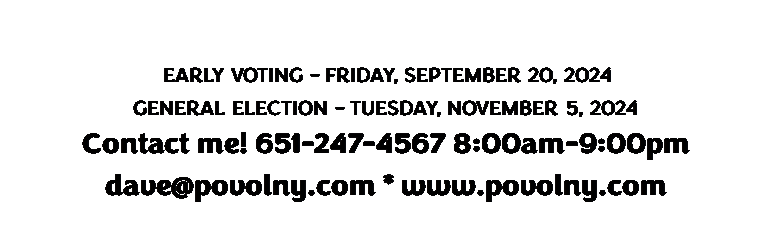 Text Box: REMEMBER TO VOTE!
 EARLY VOTING - FRIDAY, SEPTEMBER 20, 2024
GENERAL ELECTION - TUESDAY, NOVEMBER 5, 2024
Contact me! 651-247-4567 8:00am-9:00pm 
dave@povolny.com * www.povolny.com
 

 

